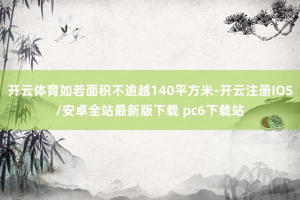 开云体育如若面积不逾越140平方米-开云注册IOS/安卓全站最新版下载 pc6下载站