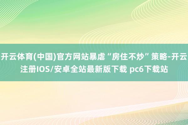 开云体育(中国)官方网站暴虐“房住不炒”策略-开云注册IOS/安卓全站最新版下载 pc6下载站