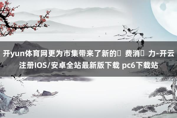开yun体育网更为市集带来了新的‮费消‬力-开云注册IOS/安卓全站最新版下载 pc6下载站