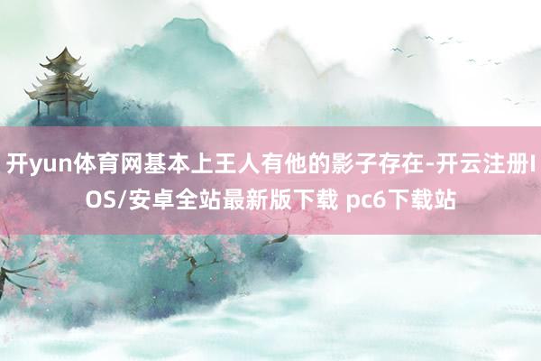 开yun体育网基本上王人有他的影子存在-开云注册IOS/安卓全站最新版下载 pc6下载站