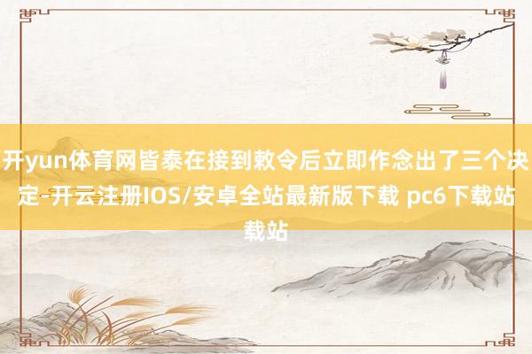 开yun体育网皆泰在接到敕令后立即作念出了三个决定-开云注册IOS/安卓全站最新版下载 pc6下载站