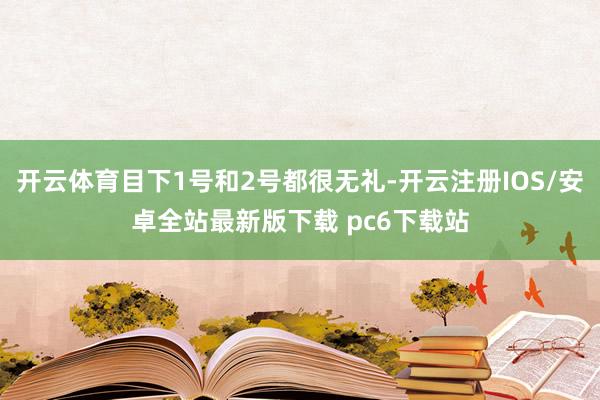 开云体育目下1号和2号都很无礼-开云注册IOS/安卓全站最新版下载 pc6下载站