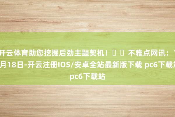 开云体育助您挖掘后劲主题契机！		不雅点网讯：11月18日-开云注册IOS/安卓全站最新版下载 pc6下载站