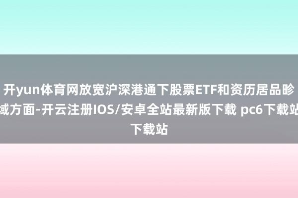 开yun体育网放宽沪深港通下股票ETF和资历居品畛域方面-开云注册IOS/安卓全站最新版下载 pc6下载站