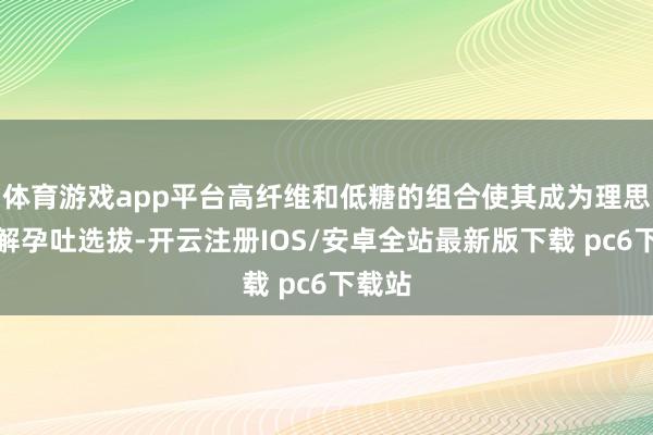 体育游戏app平台高纤维和低糖的组合使其成为理思的缓解孕吐选拔-开云注册IOS/安卓全站最新版下载 pc6下载站