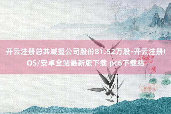开云注册总共减握公司股份81.52万股-开云注册IOS/安卓全站最新版下载 pc6下载站