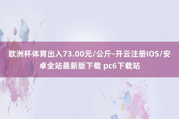 欧洲杯体育出入73.00元/公斤-开云注册IOS/安卓全站最新版下载 pc6下载站