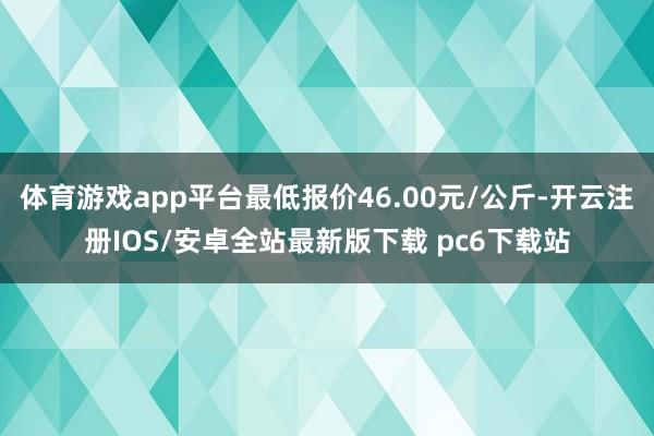 体育游戏app平台最低报价46.00元/公斤-开云注册IOS/安卓全站最新版下载 pc6下载站