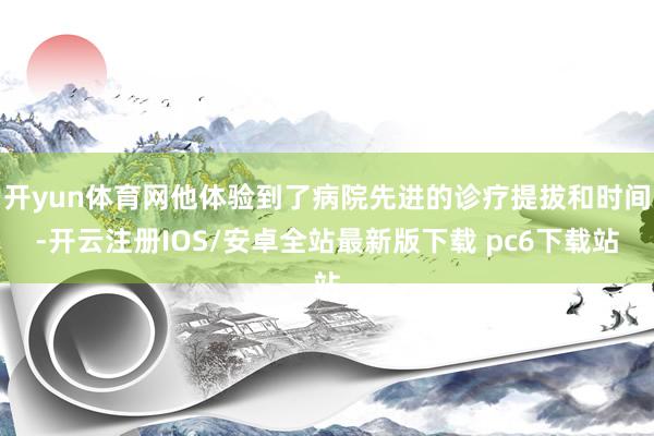 开yun体育网他体验到了病院先进的诊疗提拔和时间-开云注册IOS/安卓全站最新版下载 pc6下载站