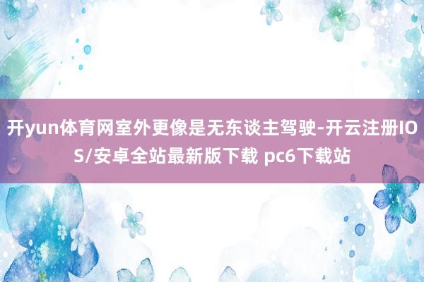 开yun体育网室外更像是无东谈主驾驶-开云注册IOS/安卓全站最新版下载 pc6下载站