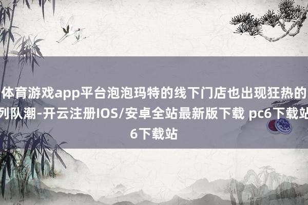 体育游戏app平台泡泡玛特的线下门店也出现狂热的列队潮-开云注册IOS/安卓全站最新版下载 pc6下载站