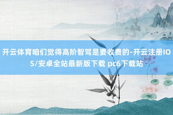 开云体育咱们觉得高阶智驾是要收费的-开云注册IOS/安卓全站最新版下载 pc6下载站