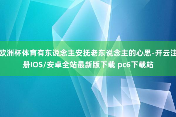 欧洲杯体育有东说念主安抚老东说念主的心思-开云注册IOS/安卓全站最新版下载 pc6下载站