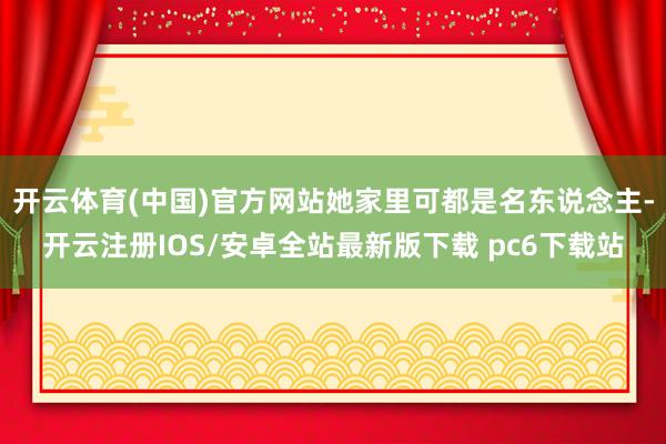 开云体育(中国)官方网站她家里可都是名东说念主-开云注册IOS/安卓全站最新版下载 pc6下载站
