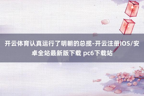 开云体育认真运行了明朝的总揽-开云注册IOS/安卓全站最新版下载 pc6下载站