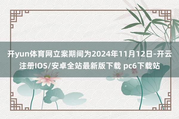 开yun体育网立案期间为2024年11月12日-开云注册IOS/安卓全站最新版下载 pc6下载站