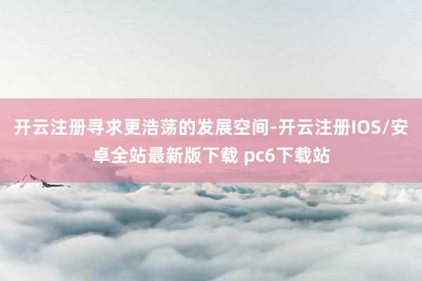 开云注册寻求更浩荡的发展空间-开云注册IOS/安卓全站最新版下载 pc6下载站