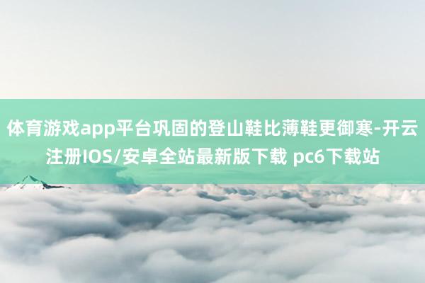 体育游戏app平台巩固的登山鞋比薄鞋更御寒-开云注册IOS/安卓全站最新版下载 pc6下载站