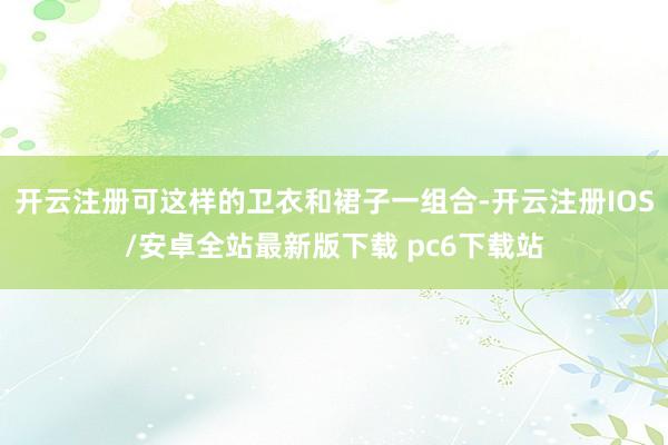 开云注册可这样的卫衣和裙子一组合-开云注册IOS/安卓全站最新版下载 pc6下载站