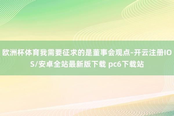 欧洲杯体育我需要征求的是董事会观点-开云注册IOS/安卓全站最新版下载 pc6下载站