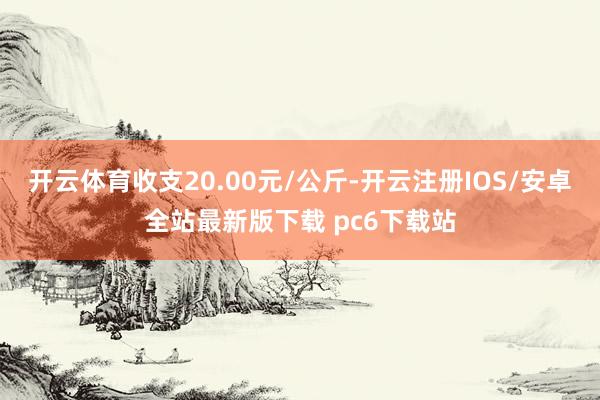 开云体育收支20.00元/公斤-开云注册IOS/安卓全站最新版下载 pc6下载站