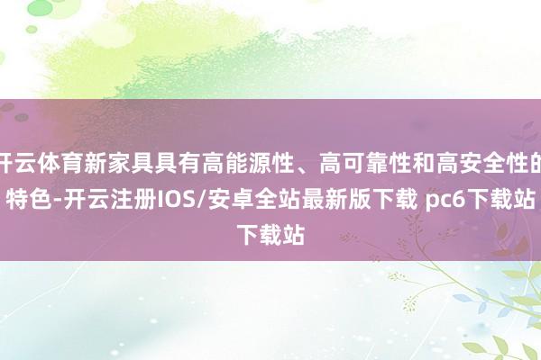 开云体育新家具具有高能源性、高可靠性和高安全性的特色-开云注册IOS/安卓全站最新版下载 pc6下载站