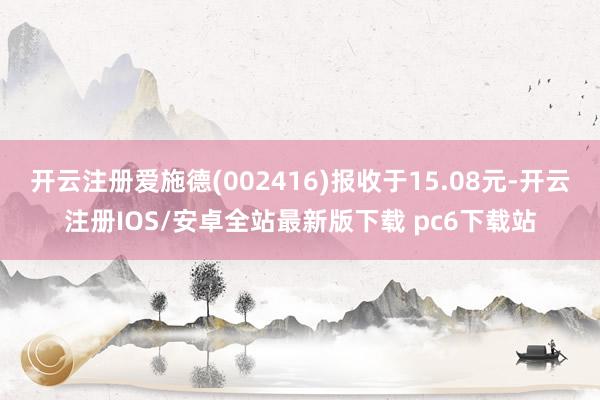 开云注册爱施德(002416)报收于15.08元-开云注册IOS/安卓全站最新版下载 pc6下载站