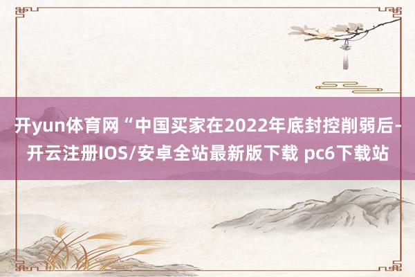 开yun体育网“中国买家在2022年底封控削弱后-开云注册IOS/安卓全站最新版下载 pc6下载站