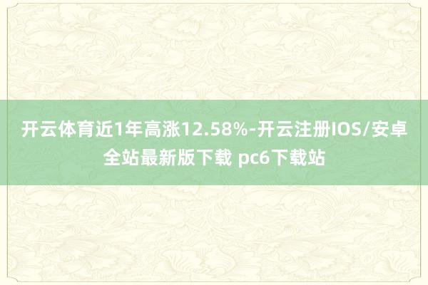 开云体育近1年高涨12.58%-开云注册IOS/安卓全站最新版下载 pc6下载站