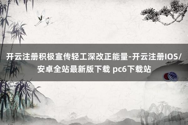 开云注册积极宣传轻工深改正能量-开云注册IOS/安卓全站最新版下载 pc6下载站
