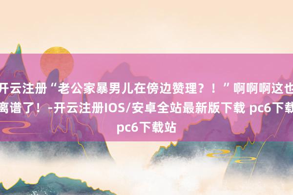 开云注册“老公家暴男儿在傍边赞理？！”啊啊啊这也太离谱了！-开云注册IOS/安卓全站最新版下载 pc6下载站