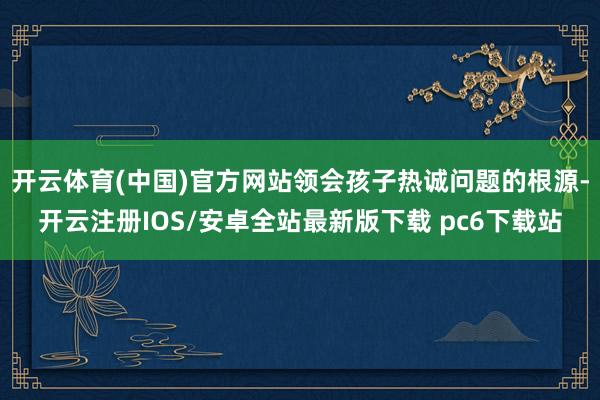 开云体育(中国)官方网站领会孩子热诚问题的根源-开云注册IOS/安卓全站最新版下载 pc6下载站