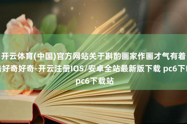 开云体育(中国)官方网站关于斟酌画家作画才气有着伏击好奇好奇-开云注册IOS/安卓全站最新版下载 pc6下载站