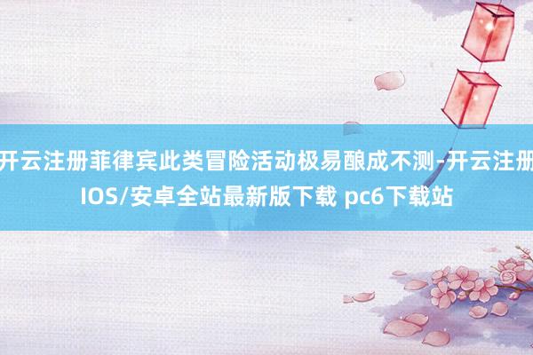 开云注册菲律宾此类冒险活动极易酿成不测-开云注册IOS/安卓全站最新版下载 pc6下载站