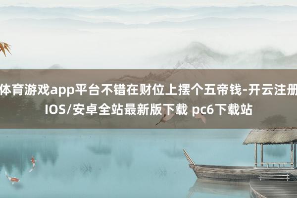 体育游戏app平台不错在财位上摆个五帝钱-开云注册IOS/安卓全站最新版下载 pc6下载站