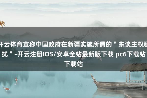 开云体育宣称中国政府在新疆实施所谓的＂东谈主权骚扰＂-开云注册IOS/安卓全站最新版下载 pc6下载站