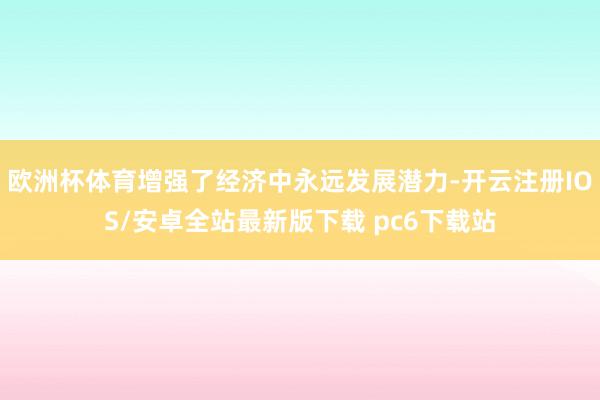 欧洲杯体育增强了经济中永远发展潜力-开云注册IOS/安卓全站最新版下载 pc6下载站