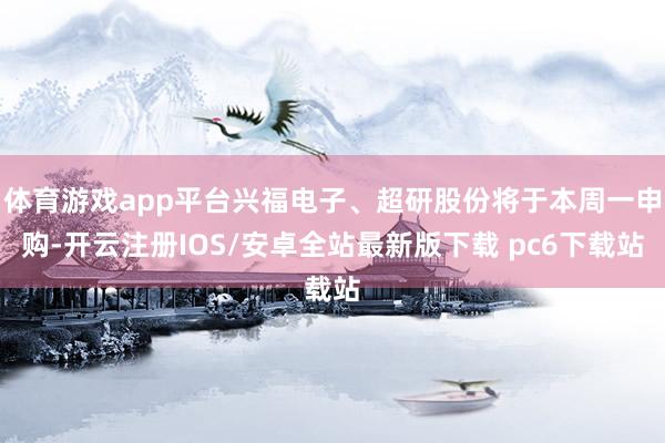 体育游戏app平台兴福电子、超研股份将于本周一申购-开云注册IOS/安卓全站最新版下载 pc6下载站