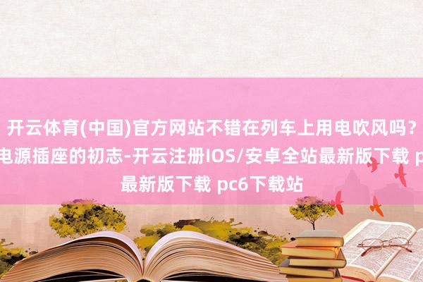 开云体育(中国)官方网站不错在列车上用电吹风吗？列车配备电源插座的初志-开云注册IOS/安卓全站最新版下载 pc6下载站