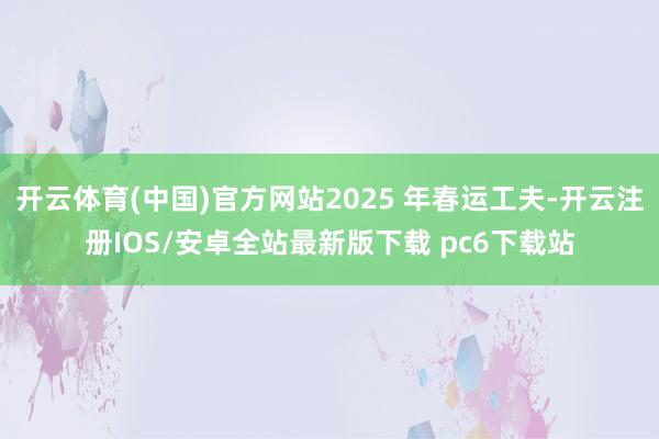 开云体育(中国)官方网站2025 年春运工夫-开云注册IOS/安卓全站最新版下载 pc6下载站