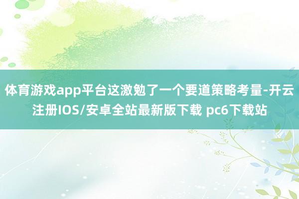 体育游戏app平台这激勉了一个要道策略考量-开云注册IOS/安卓全站最新版下载 pc6下载站