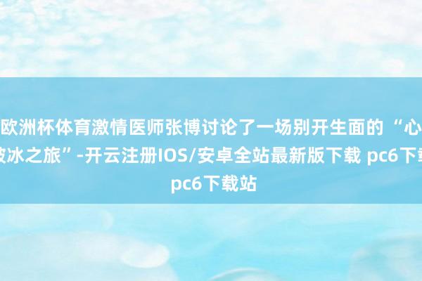 欧洲杯体育激情医师张博讨论了一场别开生面的 “心灵破冰之旅”-开云注册IOS/安卓全站最新版下载 pc6下载站