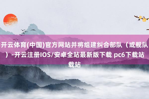 开云体育(中国)官方网站并将组建纠合部队（或舰队）-开云注册IOS/安卓全站最新版下载 pc6下载站