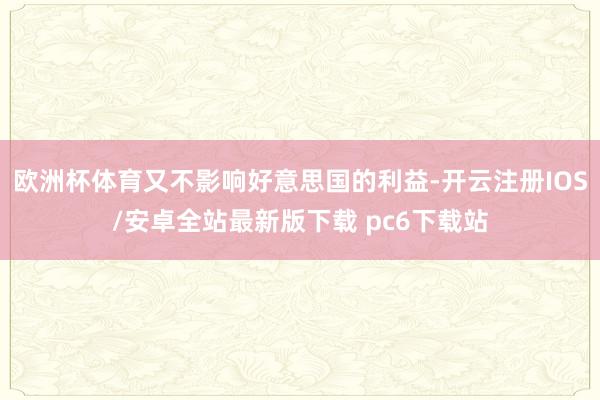 欧洲杯体育又不影响好意思国的利益-开云注册IOS/安卓全站最新版下载 pc6下载站
