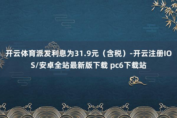 开云体育派发利息为31.9元（含税）-开云注册IOS/安卓全站最新版下载 pc6下载站