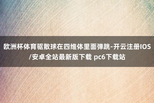 欧洲杯体育驱散球在四维体里面弹跳-开云注册IOS/安卓全站最新版下载 pc6下载站