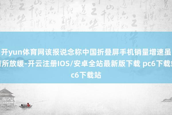 开yun体育网该报说念称中国折叠屏手机销量增速虽有所放缓-开云注册IOS/安卓全站最新版下载 pc6下载站
