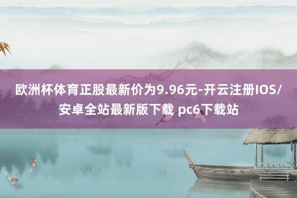 欧洲杯体育正股最新价为9.96元-开云注册IOS/安卓全站最新版下载 pc6下载站