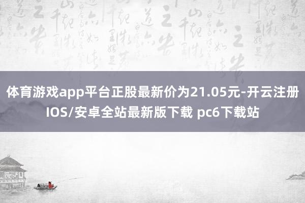 体育游戏app平台正股最新价为21.05元-开云注册IOS/安卓全站最新版下载 pc6下载站