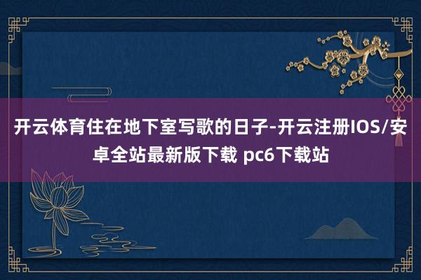 开云体育住在地下室写歌的日子-开云注册IOS/安卓全站最新版下载 pc6下载站